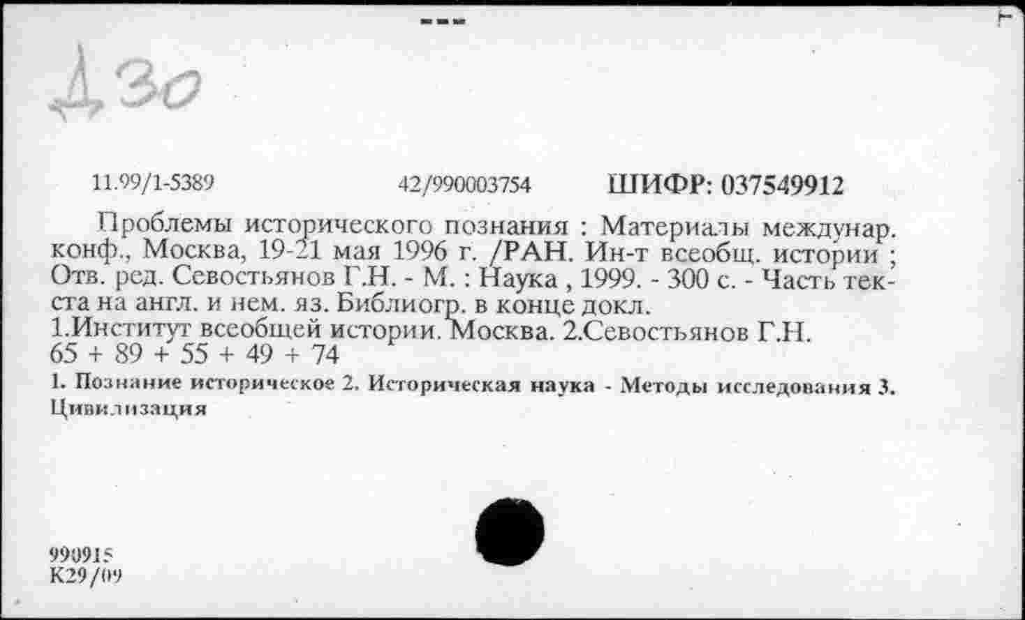 ﻿11.99/1-5389	42/990003754 ШИФР: 037549912
Проблемы исторического познания : Материалы междунар. конф., Москва, 19-21 мая 1996 г. /РАН. Ин-т всеобщ, истории ; Отв. ред. Севостьянов Г.Н. - М. : Наука , 1999. - 300 с. - Часть текста на англ, и нем. яз. Библиогр. в конце докл.
І.Институт всеобщей истории. Москва. 2.Севостьянов Г.Н.
65 + 89 + 55 + 49 + 74
1. Познание историческое 2. Историческая наука - .Методы исследования 3. Цивилизация
999915 К29/09